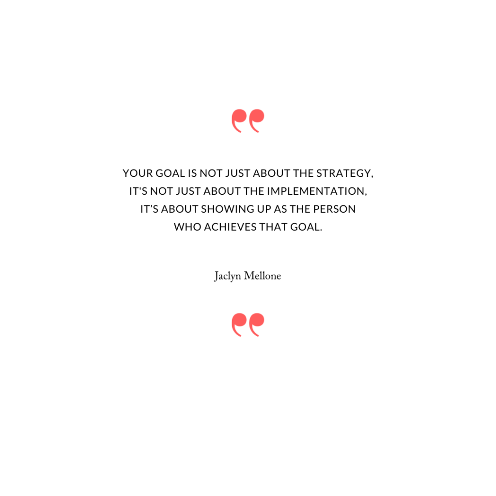 Your goal is not just about the strategy, it's not just about the implementation, it’s about showing up as the person who achieves that goal.